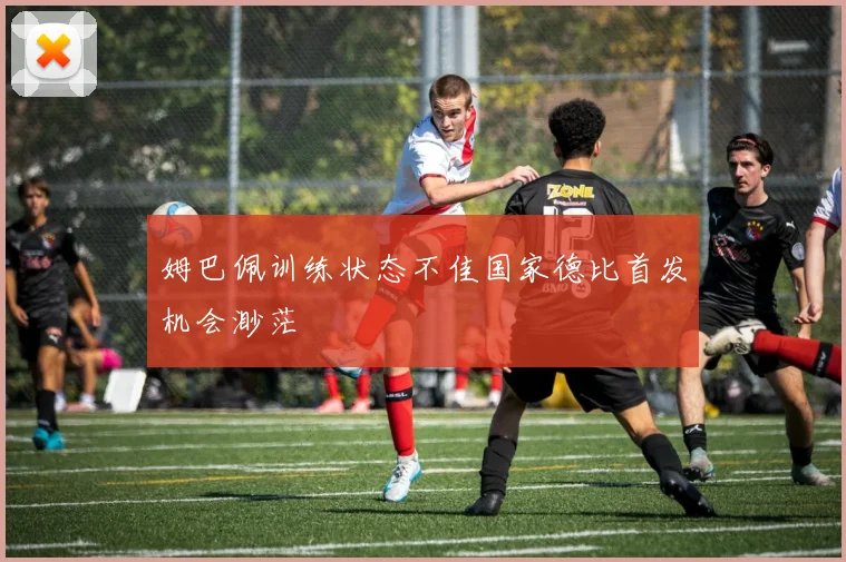 姆巴佩训练状态不佳国家德比首发机会渺茫