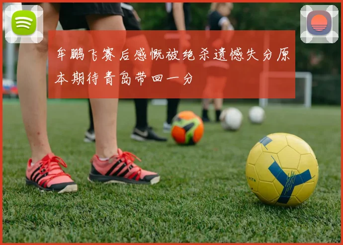 牟鹏飞赛后感慨被绝杀遗憾失分原本期待青岛带回一分