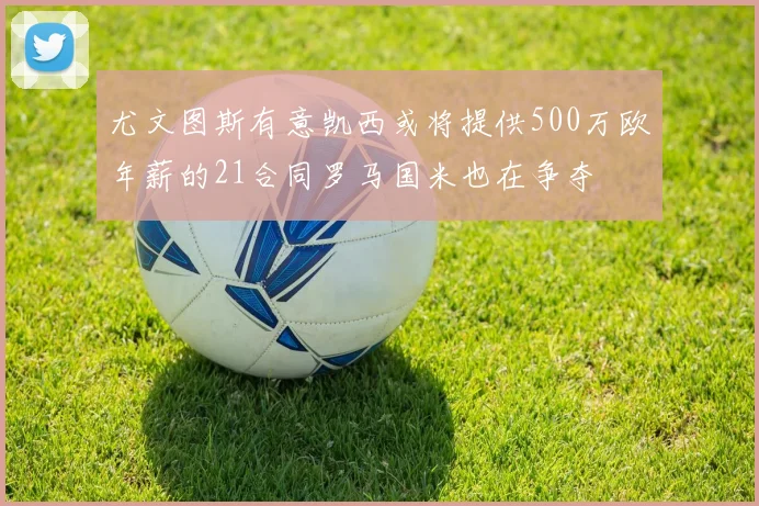 尤文图斯有意凯西或将提供500万欧年薪的21合同罗马国米也在争夺
