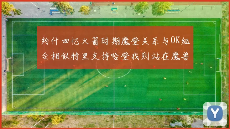 约什回忆火箭时期魔登关系与OK组合相似特里支持哈登我则站在魔兽一边