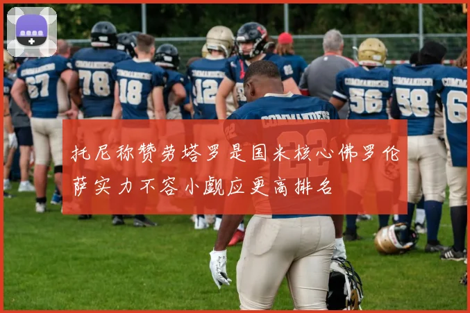 托尼称赞劳塔罗是国米核心佛罗伦萨实力不容小觑应更高排名