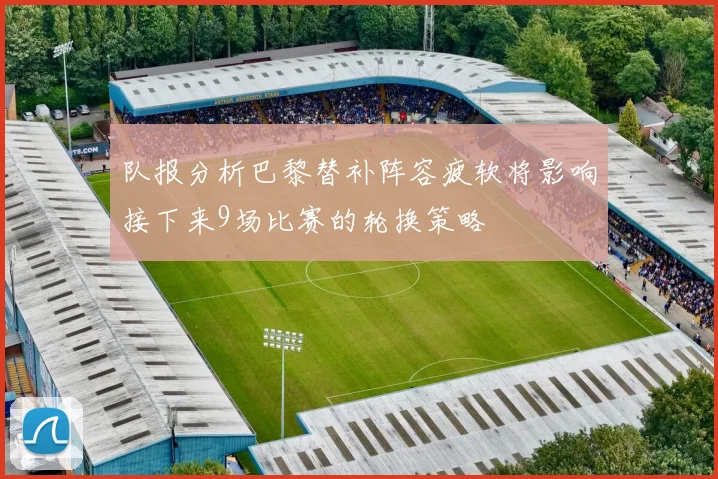 队报分析巴黎替补阵容疲软将影响接下来9场比赛的轮换策略