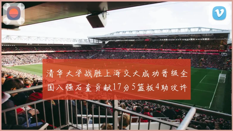 清华大学战胜上海交大成功晋级全国八强石奎贡献17分5篮板4助攻许熙桐斩获16分7篮板