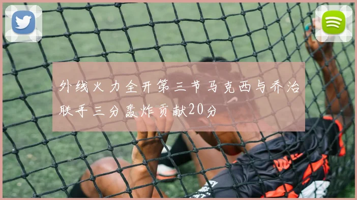 外线火力全开第三节马克西与乔治联手三分轰炸贡献20分