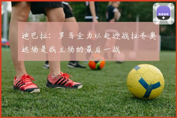 迪巴拉：罗马全力以赴迎战拉齐奥这场是我主场的最后一战