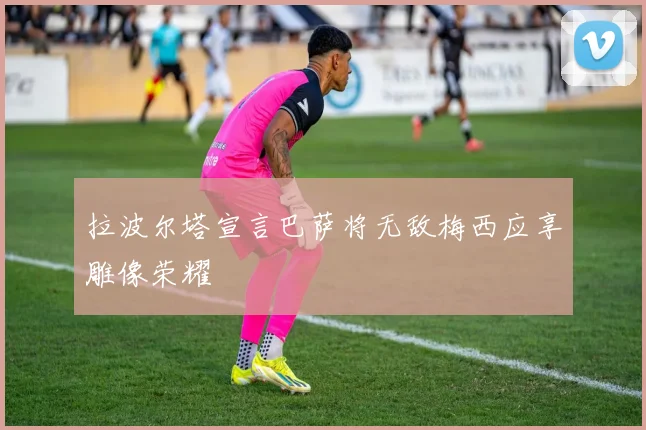 拉波尔塔宣言巴萨将无敌梅西应享雕像荣耀
