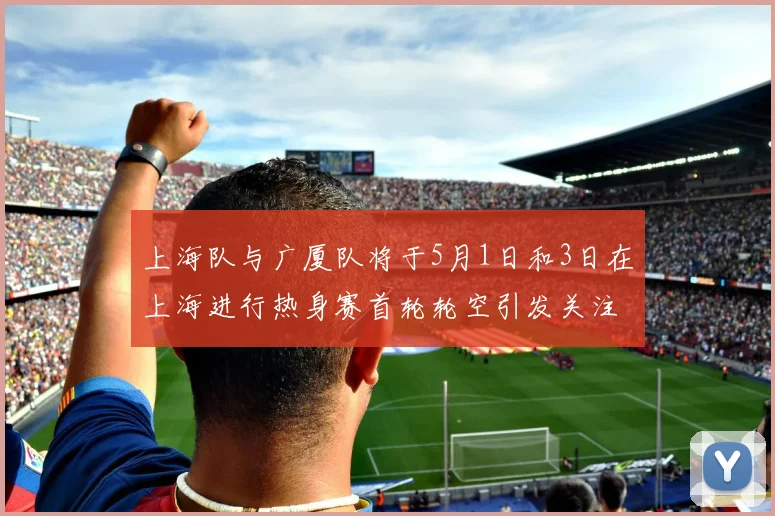 上海队与广厦队将于5月1日和3日在上海进行热身赛首轮轮空引发关注