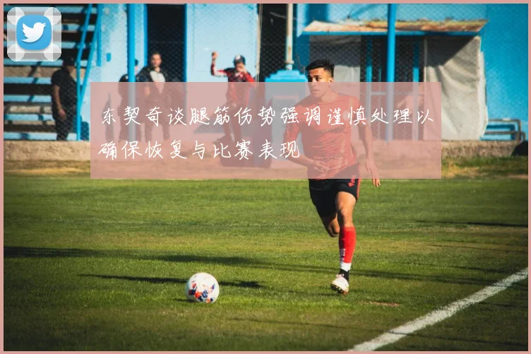 东契奇谈腿筋伤势强调谨慎处理以确保恢复与比赛表现