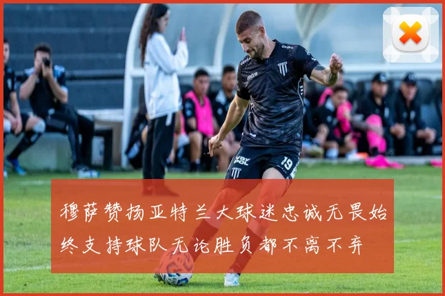 穆萨赞扬亚特兰大球迷忠诚无畏始终支持球队无论胜负都不离不弃