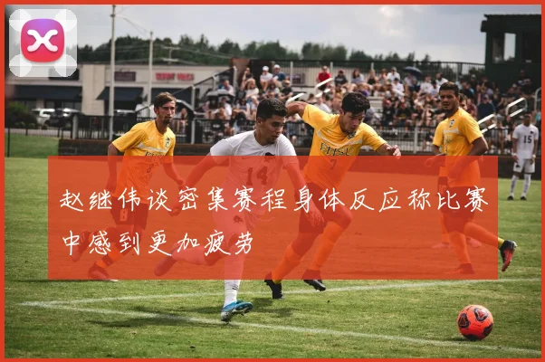 赵继伟谈密集赛程身体反应称比赛中感到更加疲劳