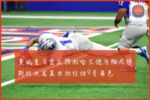 曼城皇马首发预测哈兰德与维尼修斯对决居莱尔担任伪9号角色