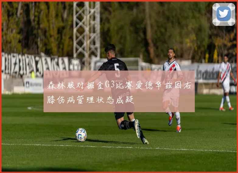森林狼对掘金G3比赛爱德华兹因右膝伤病管理状态成疑