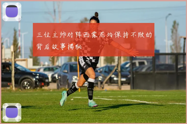 三位主帅对阵西蒙尼均保持不败的背后故事揭秘