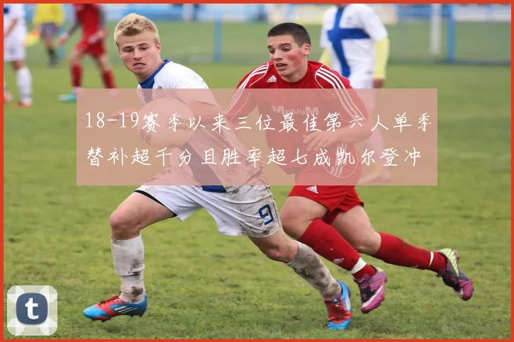 18-19赛季以来三位最佳第六人单季替补超千分且胜率超七成凯尔登冲击新高