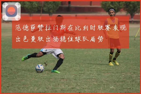 范德萨赞拉门斯在比利时联赛表现出色曼联出场稳住球队局势