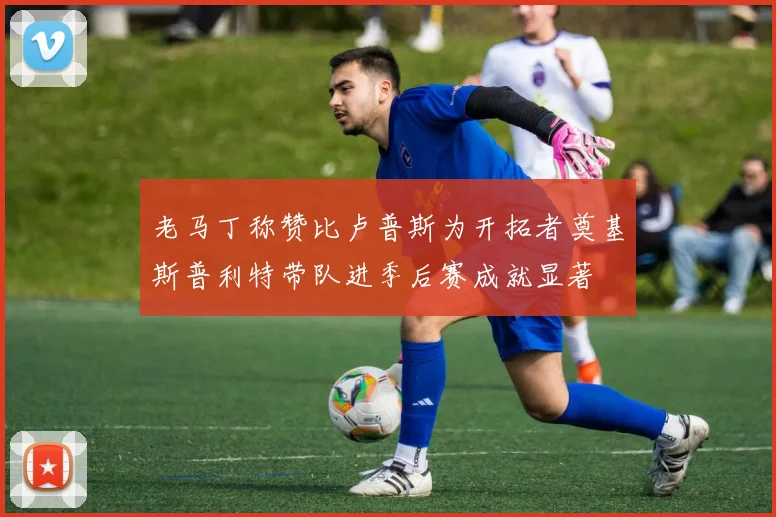 老马丁称赞比卢普斯为开拓者奠基斯普利特带队进季后赛成就显著