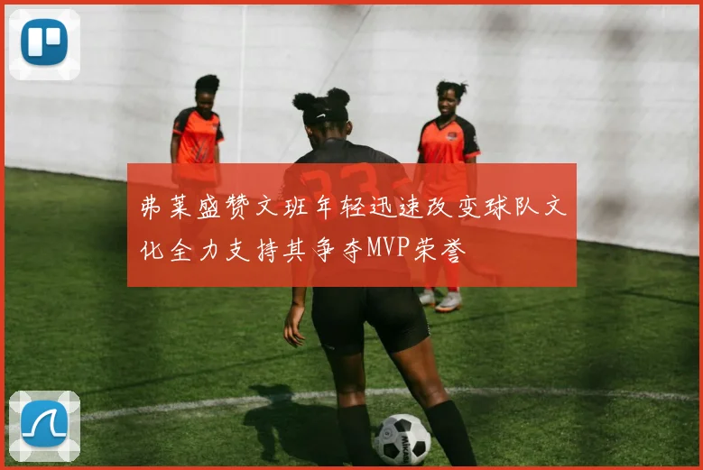 弗莱盛赞文班年轻迅速改变球队文化全力支持其争夺MVP荣誉
