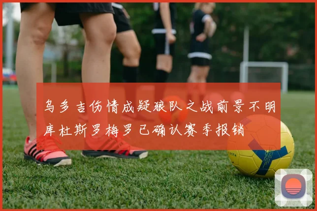 乌多吉伤情成疑狼队之战前景不明库杜斯罗梅罗已确认赛季报销