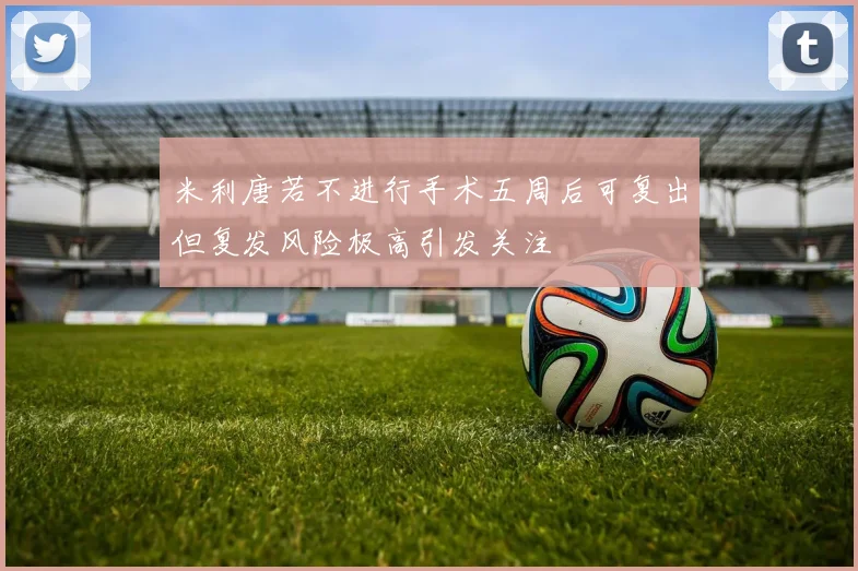 米利唐若不进行手术五周后可复出但复发风险极高引发关注