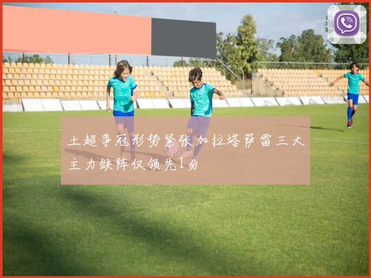 土超争冠形势紧张加拉塔萨雷三大主力缺阵仅领先1分