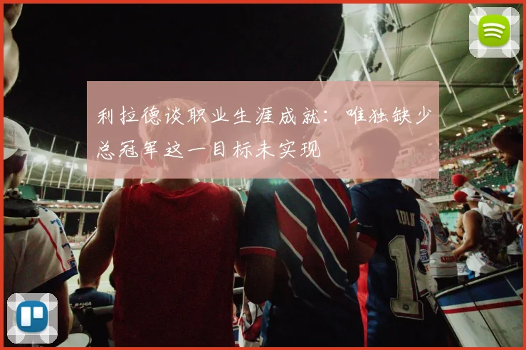 利拉德谈职业生涯成就:唯独缺少总冠军这一目标未实现