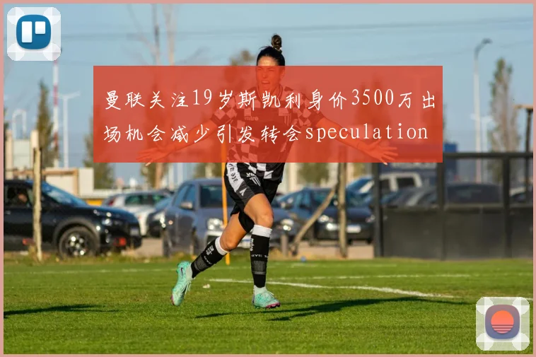 曼联关注19岁斯凯利身价3500万出场机会减少引发转会speculation