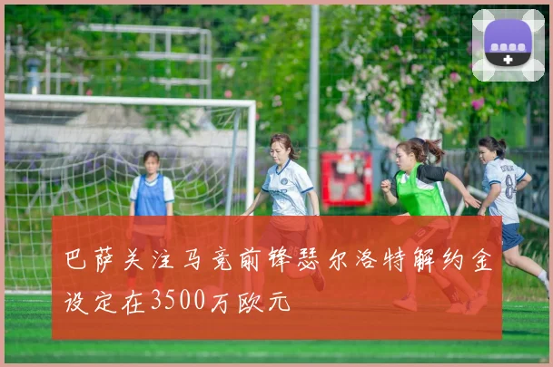 巴萨关注马竞前锋瑟尔洛特解约金设定在3500万欧元