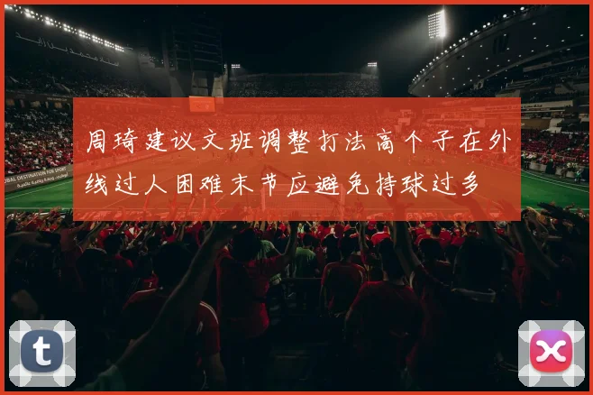 周琦建议文班调整打法高个子在外线过人困难末节应避免持球过多