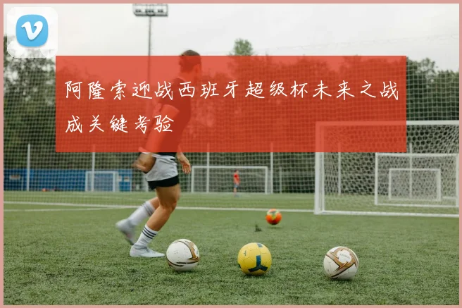 阿隆索迎战西班牙超级杯未来之战成关键考验
