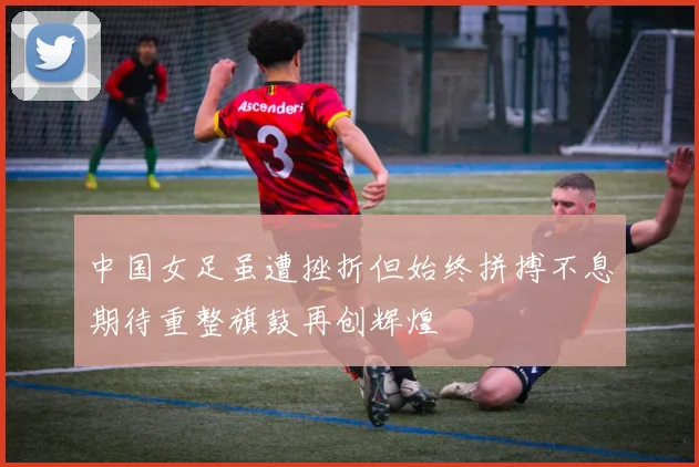 中国女足虽遭挫折但始终拼搏不息期待重整旗鼓再创辉煌