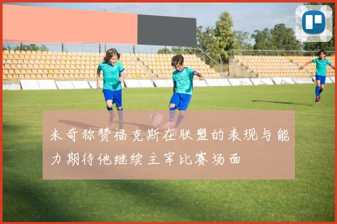 米奇称赞福克斯在联盟的表现与能力期待他继续主宰比赛场面