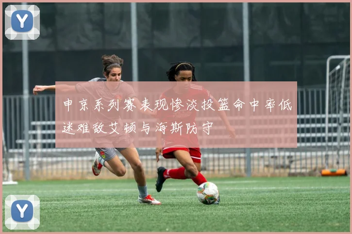 申京系列赛表现惨淡投篮命中率低迷难敌艾顿与海斯防守